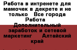 Работа в интренете для мамочек в декрете и не только - Все города Работа » Дополнительный заработок и сетевой маркетинг   . Алтайский край